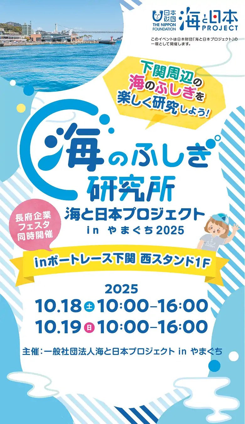 下関周辺の海のふしぎを楽しく研究しよう 海のふしぎ研究所 海と日本プロジェクト in やまぐち inボートレース下関西スタンド1F 2025.10.18(土) 10:00-16:00 2025.10.19(日) 10:00-16:00 長府企業フェスタ同時開催 主催：公益財団法人 日本財団 the nippon foundation 海と日本PROJECT このイベントは日本財団「海と日本プロジェクト」の一環として開催します。